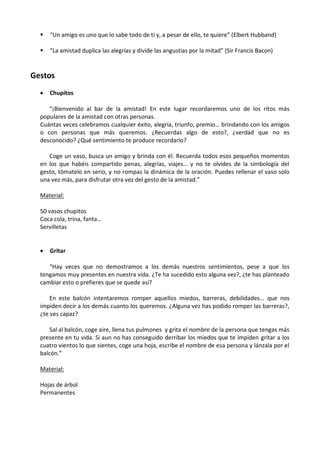 

“Un amigo es uno que lo sabe todo de ti y, a pesar de ello, te quiere” (Elbert Hubband)



“La amistad duplica las alegrías y divide las angustias por la mitad” (Sir Francis Bacon)

Gestos


Chupitos

“¡Bienvenido al bar de la amistad! En este lugar recordaremos uno de los ritos más
populares de la amistad con otras personas.
Cuántas veces celebramos cualquier éxito, alegría, triunfo, premio… brindando con los amigos
o con personas que más queremos. ¿Recuerdas algo de esto?, ¿verdad que no es
desconocido? ¿Qué sentimiento te produce recordarlo?
Coge un vaso, busca un amigo y brinda con él. Recuerda todos esos pequeños momentos
en los que habéis compartido penas, alegrías, viajes… y no te olvides de la simbología del
gesto, tómatelo en serio, y no rompas la dinámica de la oración. Puedes rellenar el vaso solo
una vez más, para disfrutar otra vez del gesto de la amistad.”
Material:
50 vasos chupitos
Coca cola, trina, fanta…
Servilletas


Gritar

“Hay veces que no demostramos a los demás nuestros sentimientos, pese a que los
tengamos muy presentes en nuestra vida. ¿Te ha sucedido esto alguna vez?, ¿te has planteado
cambiar esto o prefieres que se quede así?
En este balcón intentaremos romper aquellos miedos, barreras, debilidades… que nos
impiden decir a los demás cuanto los queremos. ¿Alguna vez has podido romper las barreras?,
¿te ves capaz?
Sal al balcón, coge aire, llena tus pulmones y grita el nombre de la persona que tengas más
presente en tu vida. Si aun no has conseguido derribar los miedos que te impiden gritar a los
cuatro vientos lo que sientes, coge una hoja, escribe el nombre de esa persona y lánzala por el
balcón.”
Material:
Hojas de árbol
Permanentes

 