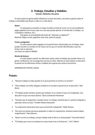 2. Trabajo, Estudios y Hobbies
Canción: Adelante y No pares.
En este espacio la gente podrá reflexionar a través de textos, canciones y gestos sobre el
trabajo y actividades que llevan a cabo en su vida diaria.
Gesto:
En este gesto se pondrá un mapa mundial a modo de mural, en el cual se deberán
pegar papelitos con lo que cada uno cree que puede aportar al mundo (de su trabajo, sus
cualidades o talentos, etc.)
Este gesto va acompañado del texto de “¿Buscáis un objetivo?”
Material: Mapa mundi, papelitos, blue tack, texto (3 copias)
Frases y preguntas:
En este espacio están pegadas en la pared frases relacionadas con el trabajo. Aquí
pueden escribir su nombre en las frases con las que se sientan identificados o que les
llamen más la atención.
Las frases se copian A MANO.
Rincón de lectura:
En este espacio estarán los diferentes textos sobre el trabajo que pueden llevar a la
gente a reflexionar con las preguntas escritas en ellos. Además en este espacio se decorará
la pared con los diferentes oficios y hobbies de la gente que asiste al encuentro.
IMPRIMIR LOS TEXTOS 3 VECES.

Frases:


“Nuestro trabajo es todo aquello en lo que ponemos la mente y el corazón.”



“Para trabajar con éxito, téngase caridad en el corazón y paciencia en la ejecución.” Don
Bosco



“El trabajo ayuda siempre, puesto que trabajar no es realizar lo que uno imaginaba, sino
descubrir lo que uno tiene dentro.” Boris Leorídovich Pastemak



“Siempre que te pregunten si puedes hacer un trabajo, contesta que sí u ponte enseguida a
aprender cómo se hace.” Franklin Delano Roosevelt



“La inspiración existe pero tiene que encontrarte trabajando”. Pablo Picasso.



“Así como no existen personas pequeñas ni vidas sin importancia, tampoco existe trabajo
insignificante.” Elena Bonner.



“Quien no ama su trabajo, aunque trabaje todo el día es un desocupado.” Facundo Cabral.



“El trabajo que nunca se empieza es el que tarda más en finalizarse.” J.R.R. Tolkien.

 