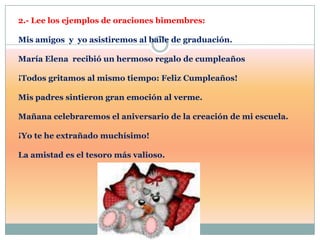 2.- Lee los ejemplos de oraciones bimembres:

Mis amigos y yo asistiremos al baile de graduación.

María Elena recibió un hermoso regalo de cumpleaños

¡Todos gritamos al mismo tiempo: Feliz Cumpleaños!

Mis padres sintieron gran emoción al verme.

Mañana celebraremos el aniversario de la creación de mi escuela.

¡Yo te he extrañado muchísimo!

La amistad es el tesoro más valioso.
 