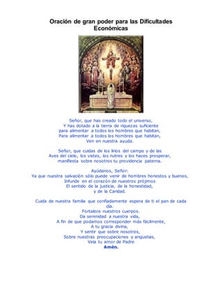 Oración de gran poder para las Dificultades
Económicas
Señor, que has creado todo el universo,
Y has dotado a la tierra de riquezas suficiente
para alimentar a todos los hombres que habitan,
Para alimentar a todos los hombres que habitan,
Ven en nuestra ayuda.
Señor, que cuidas de los lirios del campo y de las
Aves del cielo, los vistes, los nutres y los haces prosperar,
manifiesta sobre nosotros tu providencia paterna.
Ayúdanos, Señor:
Ya que nuestra salvación sólo puede venir de hombres honestos y buenos,
Infunde en el corazón de nuestros prójimos
El sentido de la justicia, de la honestidad,
y de la Caridad.
Cuida de nuestra familia que confiadamente espera de ti el pan de cada
día.
Fortalece nuestros cuerpos.
Da serenidad a nuestra vida,
A fin de que podamos corresponder más fácilmente,
A tu gracia divina,
Y sentir que sobre nosotros,
Sobre nuestras preocupaciones y angustias,
Vela tu amor de Padre
Amén.
 