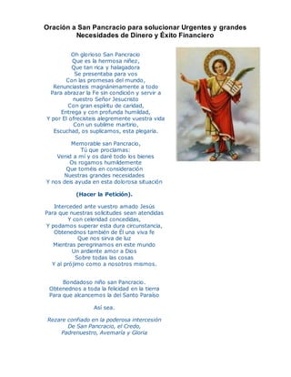 Oración a San Pancracio para solucionar Urgentes y grandes
Necesidades de Dinero y Éxito Financiero
Oh glorioso San Pancracio
Que es la hermosa niñez,
Que tan rica y halagadora
Se presentaba para vos
Con las promesas del mundo,
Renunciasteis magnánimamente a todo
Para abrazar la Fe sin condición y servir a
nuestro Señor Jesucristo
Con gran espíritu de caridad,
Entrega y con profunda humildad,
Y por El ofrecisteis alegremente vuestra vida
Con un sublime martirio,
Escuchad, os suplicamos, esta plegaria.
Memorable san Pancracio,
Tú que proclamas:
Venid a mí y os daré todo los bienes
Os rogamos humildemente
Que toméis en consideración
Nuestras grandes necesidades
Y nos deis ayuda en esta dolorosa situación
(Hacer la Petición).
Interceded ante vuestro amado Jesús
Para que nuestras solicitudes sean atendidas
Y con celeridad concedidas,
Y podamos superar esta dura circunstancia,
Obtenednos también de Él una viva fe
Que nos sirva de luz
Mientras peregrinamos en este mundo
Un ardiente amor a Dios
Sobre todas las cosas
Y al prójimo como a nosotros mismos.
Bondadoso niño san Pancracio.
Obtenednos a toda la felicidad en la tierra
Para que alcancemos la del Santo Paraíso
Así sea.
Rezare confiado en la poderosa intercesión
De San Pancracio, el Credo,
Padrenuestro, Avemaría y Gloria
 