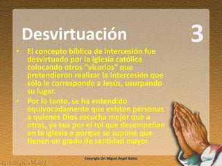 3• El concepto bíblico de intercesión fue
desvirtuado por la iglesia católica
colocando otros “vicarios” que
pretendieron realizar la intercesión que
sólo le corresponde a Jesús, usurpando
su lugar.
• Por lo tanto, se ha entendido
equivocadamente que existen personas
a quienes Dios escucha mejor que a
otras, ya sea por el rol que desempeñan
en la iglesia o porque se supone que
tienen un grado de santidad mayor.
Desvirtuación
Copyright: Dr. Miguel Ángel Núñez
 