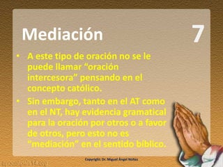7
• A este tipo de oración no se le
puede llamar “oración
intercesora” pensando en el
concepto católico.
• Sin embargo, tanto en el AT como
en el NT, hay evidencia gramatical
para la oración por otros o a favor
de otros, pero esto no es
“mediación” en el sentido bíblico.
Mediación
Copyright: Dr. Miguel Ángel Núñez
 