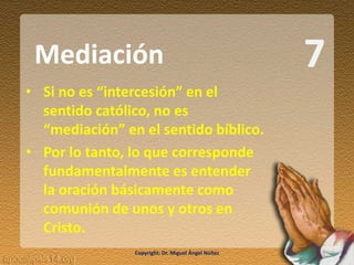 7
• Si no es “intercesión” en el
sentido católico, no es
“mediación” en el sentido bíblico.
• Por lo tanto, lo que corresponde
fundamentalmente es entender
la oración básicamente como
comunión de unos y otros en
Cristo.
Mediación
Copyright: Dr. Miguel Ángel Núñez
 