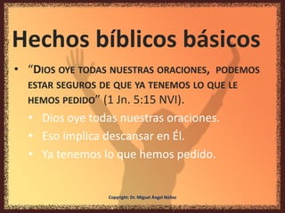 Hechos bíblicos básicos
• “DIOS OYE TODAS NUESTRAS ORACIONES, PODEMOS
ESTAR SEGUROS DE QUE YA TENEMOS LO QUE LE
HEMOS PEDIDO” (1 Jn. 5:15 NVI).
• Dios oye todas nuestras oraciones.
• Eso implica descansar en Él.
• Ya tenemos lo que hemos pedido.
Copyright: Dr. Miguel Ángel Núñez
 