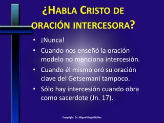 ¿HABLA CRISTO DE
ORACIÓN INTERCESORA?
• ¡Nunca!
• Cuando nos enseñó la oración
modelo no menciona intercesión.
• Cuando él mismo oró su oración
clave del Getsemaní tampoco.
• Sólo hay intercesión cuando obra
como sacerdote (Jn. 17).
Copyright: Dr. Miguel Ángel Núñez
 