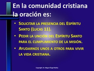 En la comunidad cristiana
la oración es:
• SOLICITAR LA PRESENCIA DEL ESPÍRITU
SANTO (LUCAS 11).
• PEDIR LA UNCIÓN DEL ESPÍRITU SANTO
PARA EL CUMPLIMIENTO DE LA MISIÓN.
• AYUDARNOS UNOS A OTROS PARA VIVIR
LA VIDA CRISTIANA.
Copyright: Dr. Miguel Ángel Núñez
 