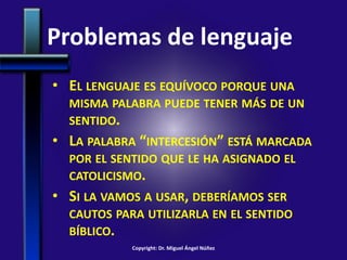 Problemas de lenguaje
• EL LENGUAJE ES EQUÍVOCO PORQUE UNA
MISMA PALABRA PUEDE TENER MÁS DE UN
SENTIDO.
• LA PALABRA “INTERCESIÓN” ESTÁ MARCADA
POR EL SENTIDO QUE LE HA ASIGNADO EL
CATOLICISMO.
• SI LA VAMOS A USAR, DEBERÍAMOS SER
CAUTOS PARA UTILIZARLA EN EL SENTIDO
BÍBLICO.
Copyright: Dr. Miguel Ángel Núñez
 