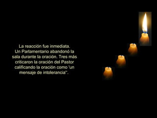   La reacción fue inmediata.  Un Parlamentario abandonó la sala durante la oración. Tres más criticaron la oración del Pastor calificando la oración como 'un mensaje de intolerancia'‘.  