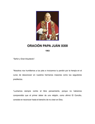 ORACIÓN PAPA JUÁN XXIII
1963

“Señor y Gran Arquitecto”:

“Nosotros nos humillamos a tus pies e invocamos tu perdón por la herejía en el
curso de desconocer en nuestros hermanos masones como tus seguidores
predilectos.

“Luchamos

siempre

contra

el

libre

pensamiento,

porque

no

habíamos

comprendido que el primer deber de una religión, como afirmó El Concilio,
consiste en reconocer hasta el derecho de no creer en Dios.

 