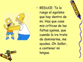 REDUCE: Te lo ruego el egoísmo que hay dentro de mi. Haz que cese mis críticas de las faltas ajenas, que cuando la ira trate de dominarme, me ayudes, Oh Señor, a contener mi lengua.  