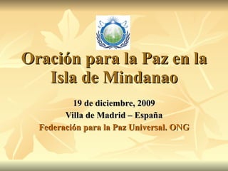 Oración para la Paz en la Isla de Mindanao 19 de diciembre, 2009 Villa de Madrid – España Federación para la Paz Universal. ONG 