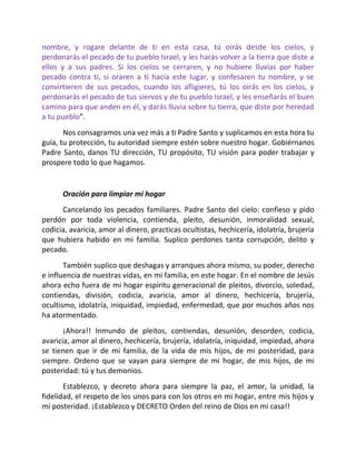 nombre, y rogare delante de ti en esta casa, tú oirás desde los cielos, y
perdonarás el pecado de tu pueblo Israel, y les harás volver a la tierra que diste a
ellos y a sus padres. Si los cielos se cerraren, y no hubiere lluvias por haber
pecado contra ti, si oraren a ti hacia este lugar, y confesaren tu nombre, y se
convirtieren de sus pecados, cuando los afligieres, tú los oirás en los cielos, y
perdonarás el pecado de tus siervos y de tu pueblo Israel, y les enseñarás el buen
camino para que anden en él, y darás lluvia sobre tu tierra, que diste por heredad
a tu pueblo”.
       Nos consagramos una vez más a ti Padre Santo y suplicamos en esta hora tu
guía, tu protección, tu autoridad siempre estén sobre nuestro hogar. Gobiérnanos
Padre Santo, danos TU dirección, TU propósito, TU visión para poder trabajar y
prospere todo lo que hagamos.


      Oración para limpiar mi hogar
      Cancelando los pecados familiares. Padre Santo del cielo: confieso y pido
perdón por toda violencia, contienda, pleito, desunión, inmoralidad sexual,
codicia, avaricia, amor al dinero, practicas ocultistas, hechicería, idolatría, brujería
que hubiera habido en mi familia. Suplico perdones tanta corrupción, delito y
pecado.
       También suplico que deshagas y arranques ahora mismo, su poder, derecho
e influencia de nuestras vidas, en mi familia, en este hogar. En el nombre de Jesús
ahora echo fuera de mi hogar espíritu generacional de pleitos, divorcio, soledad,
contiendas, división, codicia, avaricia, amor al dinero, hechicería, brujería,
ocultismo, idolatría, iniquidad, impiedad, enfermedad, que por muchos años nos
ha atormentado.
       ¡Ahora!! Inmundo de pleitos, contiendas, desunión, desorden, codicia,
avaricia, amor al dinero, hechicería, brujería, idolatría, iniquidad, impiedad, ahora
se tienen que ir de mi familia, de la vida de mis hijos, de mi posteridad, para
siempre. Ordeno que se vayan para siempre de mi hogar, de mis hijos, de mi
posteridad: tú y tus demonios.
       Establezco, y decreto ahora para siempre la paz, el amor, la unidad, la
fidelidad, el respeto de los unos para con los otros en mi hogar, entre mis hijos y
mi posteridad. ¡Establezco y DECRETO Orden del reino de Dios en mi casa!!
 