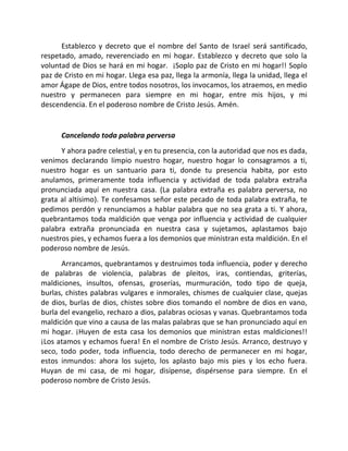 Establezco y decreto que el nombre del Santo de Israel será santificado,
respetado, amado, reverenciado en mi hogar. Establezco y decreto que solo la
voluntad de Dios se hará en mi hogar. ¡Soplo paz de Cristo en mi hogar!! Soplo
paz de Cristo en mi hogar. Llega esa paz, llega la armonía, llega la unidad, llega el
amor Ágape de Dios, entre todos nosotros, los invocamos, los atraemos, en medio
nuestro y permanecen para siempre en mi hogar, entre mis hijos, y mi
descendencia. En el poderoso nombre de Cristo Jesús. Amén.


      Cancelando toda palabra perversa
      Y ahora padre celestial, y en tu presencia, con la autoridad que nos es dada,
venimos declarando limpio nuestro hogar, nuestro hogar lo consagramos a ti,
nuestro hogar es un santuario para ti, donde tu presencia habita, por esto
anulamos, primeramente toda influencia y actividad de toda palabra extraña
pronunciada aquí en nuestra casa. (La palabra extraña es palabra perversa, no
grata al altísimo). Te confesamos señor este pecado de toda palabra extraña, te
pedimos perdón y renunciamos a hablar palabra que no sea grata a ti. Y ahora,
quebrantamos toda maldición que venga por influencia y actividad de cualquier
palabra extraña pronunciada en nuestra casa y sujetamos, aplastamos bajo
nuestros pies, y echamos fuera a los demonios que ministran esta maldición. En el
poderoso nombre de Jesús.
      Arrancamos, quebrantamos y destruimos toda influencia, poder y derecho
de palabras de violencia, palabras de pleitos, iras, contiendas, griterías,
maldiciones, insultos, ofensas, groserías, murmuración, todo tipo de queja,
burlas, chistes palabras vulgares e inmorales, chismes de cualquier clase, quejas
de dios, burlas de dios, chistes sobre dios tomando el nombre de dios en vano,
burla del evangelio, rechazo a dios, palabras ociosas y vanas. Quebrantamos toda
maldición que vino a causa de las malas palabras que se han pronunciado aquí en
mi hogar. ¡Huyen de esta casa los demonios que ministran estas maldiciones!!
¡Los atamos y echamos fuera! En el nombre de Cristo Jesús. Arranco, destruyo y
seco, todo poder, toda influencia, todo derecho de permanecer en mi hogar,
estos inmundos: ahora los sujeto, los aplasto bajo mis pies y los echo fuera.
Huyan de mi casa, de mi hogar, disípense, dispérsense para siempre. En el
poderoso nombre de Cristo Jesús.
 