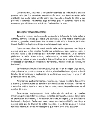 Quebrantamos, anulamos la influencia y actividad de toda palabra extraña
pronunciadas por los anteriores ocupantes de esta casa. Quebrantamos toda
maldición que pudo haber venido sobre esta vivienda, a través de ellos y sus
pecados. Sujetamos, aplastamos bajo nuestros pies, y echamos fuera a los
demonios que ministran esta maldición. En el nombre de Jesús.


      Cancelando influencias extrañas
      También venimos quebrantando, anulando la influencia de toda palabra
extraña, perversa emitida por radio y/o televisión, u otro medio informativo:
violencia, groserías, maldiciones, invocaciones y adoración a Satanás, cualquier
tipo de hechicería, brujería, astrología, palabras ociosas y vanas.
       Quebrantamos ahora la maldición de toda palabra perversa que llego a
nuestra casa por estos medios. Sujetamos, aplastamos bajo nuestros pies, y
echamos fuera a los demonios que ministran esta maldición. En el nombre
poderoso de Jesús. Ahora mismo, quebrantamos, secamos toda influencia y
actividad de música secular o mundana destructiva (que es la música de muerte,
de escasez. De soledad, de infidelidad, de violencia, de sexo ilícito, de fracaso, de
hechicería).
       Se va la música mundana destructiva, dejo de ser en mi hogar. Dejo de ser,
ahora, dejo de ser, ya no prospera, en mi vida, ni en la vida de mis hijos ni la de mi
familia. La arrancamos y quebramos, la declaramos inoperante y seca en el
poderoso nombre de Jesús.
      Arrancamos, quebrantamos toda maldición de música mundana destructiva
y atamos y echamos fuera los demonios que ministran esa maldición. Ya no se va
a escuchar música mundana destructiva en nuestra casa. Lo proclamamos en el
nombre de Jesús.
       Arrancamos, quebrantamos toda influencia de películas y novelas
inmorales, películas de terror, películas violentas, pornografía, novelas donde solo
se promueven el adulterio, la fornicación, la estafa, el engaño y las practicas de
hechicería y brujería. Declaramos seca, inoperante toda maldición que llego a
nuestra casa por la difusión de estos materiales y pedimos perdón y mucha
fortaleza y sabiduría a dios para escoger lo que vamos a ver y/o a escuchar.
 