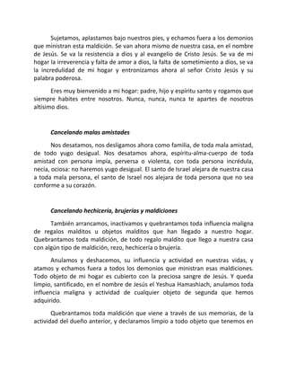 Sujetamos, aplastamos bajo nuestros pies, y echamos fuera a los demonios
que ministran esta maldición. Se van ahora mismo de nuestra casa, en el nombre
de Jesús. Se va la resistencia a dios y al evangelio de Cristo Jesús. Se va de mi
hogar la irreverencia y falta de amor a dios, la falta de sometimiento a dios, se va
la incredulidad de mi hogar y entronizamos ahora al señor Cristo Jesús y su
palabra poderosa.
       Eres muy bienvenido a mi hogar: padre, hijo y espíritu santo y rogamos que
siempre habites entre nosotros. Nunca, nunca, nunca te apartes de nosotros
altísimo dios.


      Cancelando malas amistades
       Nos desatamos, nos desligamos ahora como familia, de toda mala amistad,
de todo yugo desigual. Nos desatamos ahora, espíritu-alma-cuerpo de toda
amistad con persona impía, perversa o violenta, con toda persona incrédula,
necia, ociosa: no haremos yugo desigual. El santo de Israel alejara de nuestra casa
a toda mala persona, el santo de Israel nos alejara de toda persona que no sea
conforme a su corazón.


      Cancelando hechicería, brujerías y maldiciones
      También arrancamos, inactivamos y quebrantamos toda influencia maligna
de regalos malditos u objetos malditos que han llegado a nuestro hogar.
Quebrantamos toda maldición, de todo regalo maldito que llego a nuestra casa
con algún tipo de maldición, rezo, hechicería o brujería.
      Anulamos y deshacemos, su influencia y actividad en nuestras vidas, y
atamos y echamos fuera a todos los demonios que ministran esas maldiciones.
Todo objeto de mi hogar es cubierto con la preciosa sangre de Jesús. Y queda
limpio, santificado, en el nombre de Jesús el Yeshua Hamashiach, anulamos toda
influencia maligna y actividad de cualquier objeto de segunda que hemos
adquirido.
       Quebrantamos toda maldición que viene a través de sus memorias, de la
actividad del dueño anterior, y declaramos limpio a todo objeto que tenemos en
 