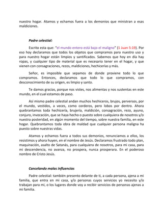 nuestro hogar. Atamos y echamos fuera a los demonios que ministran a esas
maldiciones.


      Padre celestial:
      Escrito esta que: “el mundo entero está bajo el maligno” (1 Juan 5:19). Por
eso hoy declaramos que todos los objetos que compramos para nuestro uso y
para nuestro hogar están limpios y santificados. Sabemos que hoy en día hay
ropas, y cualquier tipo de material que es necesario tener en el hogar, y que
vienen con consagraciones, rezos, maldiciones, hechicerías y más.
     Señor, es imposible que sepamos de donde proviene todo lo que
compramos. Entonces, declaramos que todo lo que compramos, con
desconocimiento de su origen, es limpio y santo.
    Te damos gracias, porque nos vistes, nos alimentas y nos sustentas en este
mundo, en el cual estamos de paso.
      Así mismo padre celestial andan muchos hechiceros, brujos, perversos, por
el mundo, vestidos, a veces, como corderos, pero lobos por dentro. Ahora
quebrantamos toda hechicería, brujería, maldición, consagración, rezo, ayuno,
conjuro, invocación, que se haya hecho o puesto sobre cualquiera de nosotros y/o
nuestra posteridad, en algún momento del tiempo, sobre nuestra familia, en este
hogar. Quebrantamos toda obra de maldad que cualquier persona maligna ha
puesto sobre nuestras vidas.
       Atamos y echamos fuera a todos sus demonios, renunciamos a ellos, los
resistimos y ahora huyen, en el nombre de Jesús. Declaramos frustrado todo plan,
maquinación, asalto de Satanás, para cualquiera de nosotros, para mi casa, para
mi descendencia, no avanza, no prospera, nunca prosperara. En el poderoso
nombre de Cristo Jesús.


      Cancelando malas influencias
       Padre celestial: también presento delante de ti, a cada persona, ajena a mi
familia, que entra en mi casa, y/o personas cuyos servicios yo necesito y/o
trabajan para mi, o los lugares donde voy a recibir servicios de personas ajenas a
mi familia.
 