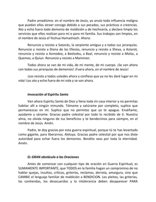 Padre amadísimo: en el nombre de Jesús, yo anulo toda influencia maligna
que puedan ellos atraer consigo debido a sus pecados, sus prácticas o creencias.
Ato y echo fuera todo demonio de maldición y de hechicería, y declaro limpio los
servicios que ellos realizan para mí o para mi familia. Sus trabajos son limpios, en
el nombre de Jesús el Yeshua Hamashiach. Ahora:
     Renuncio y resisto a Satanás, la serpiente antigua y a todas sus jerarquías.
Renuncio y resisto a Diana de los Efesios, renuncio y resisto a Sheva, a Astarot,
renuncio y resisto a Asmodeo, a Beelzebu, a Baal, renuncio y resisto a Moloc, a
Quemos, a Quiun. Renuncio y resisto a Mammon.
      Todos ahora se van de mi vida, de mi mente, de mi cuerpo. ¡Se van ahora
con todas sus jerarquías de demonios! ¡Fuera ahora, en el nombre de Jesús!
       ¡Los resisto a todos ustedes ahora y confieso que ya no les daré lugar en mi
vida! Los ato y echo fuera de mi vida y se van ahora.


      Invocación al Espíritu Santo
      Ven ahora Espíritu Santo de Dios y llena toda mi casa interior y no permitas
habitar allí a ningún inmundo. Tómame y satúrame por completo, suplico que
permanezcas en mí. Suplico que no permitas que yo te apague. Enséñame,
ayúdame y sáname. Gracias padre celestial por todo lo recibido de ti. Nuestra
alma, no olvida ninguno de tus beneficios y te bendecimos para siempre, en el
nombre de Jesús. Amén.
      Padre, te doy gracias por esta guerra espiritual, porque tú te has levantado
como gigante, para liberarnos. Aleluya. Gracias padre celestial por que nos diste
autoridad para echar fuera los demonios. Bendito seas por toda la eternidad.
Amén.


      EL GRAN obstáculo a las Oraciones
      Antes de comenzar con cualquier tipo de oración en Guerra Espiritual, es
SUMAMENTE IMPORTANTE, que TODOS en la familia hagan un compromiso de no
hablar quejas, insultos, críticas, griterías, reclamos, derrota, amargura, sino que
CAMBIE el lenguaje familiar de maldición a BENDICION. Los pleitos, las griterías,
las contiendas, los desacuerdos y la intolerancia deben desaparecer PARA
 