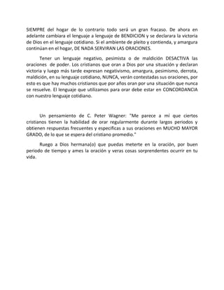 SIEMPRE del hogar de lo contrario todo será un gran fracaso. De ahora en
adelante cambiara el lenguaje a lenguaje de BENDICION y se declarara la victoria
de Dios en el lenguaje cotidiano. Si el ambiente de pleito y contienda, y amargura
continúan en el hogar, DE NADA SERVIRAN LAS ORACIONES.
       Tener un lenguaje negativo, pesimista o de maldición DESACTIVA las
oraciones de poder. Los cristianos que oran a Dios por una situación y declaran
victoria y luego más tarde expresan negativismo, amargura, pesimismo, derrota,
maldición, en su lenguaje cotidiano, NUNCA, verán contestadas sus oraciones, por
esto es que hay muchos cristianos que por años oran por una situación que nunca
se resuelve. El lenguaje que utilizamos para orar debe estar en CONCORDANCIA
con nuestro lenguaje cotidiano.


       Un pensamiento de C. Peter Wagner: "Me parece a mí que ciertos
cristianos tienen la habilidad de orar regularmente durante largos periodos y
obtienen respuestas frecuentes y especificas a sus oraciones en MUCHO MAYOR
GRADO, de lo que se espera del cristiano promedio."
      Ruego a Dios hermana(o) que puedas meterte en la oración, por buen
periodo de tiempo y ames la oración y veras cosas sorprendentes ocurrir en tu
vida.
 