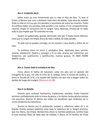 Nro 2. Confesión de fe
       Señor Jesús yo creo firmemente que tu eres el Hijo de Dios. Tu eres el
Cristo, el Mesías que vino a deshacer toda obra del diablo, toda obra de maldad.
Diste tu vida en la cruz por mis pecados y resucitaste de entre los muertos. Padre
te confieso todos mis pecados, pido perdón y me vuelvo a ti en arrepentimiento.
Lávame, limpia mi conciencia con tu sangre. Saca, destruye, arranca de mi todo,
todo lo que impida que TÚ controles mi vida.
      Quiero ser gobernado, guiado, dominado solo por Ti Padre Santo Altísimo.
Creo que tu sangre me limpia ahora de toda maldad, de todo pecado.
        Te pido que te quedes conmigo, en mi corazón y seas dueño y Señor de mi
vida.
      Te confieso como mi único y verdadero Dios. Apártame para servirte,
amarte, obedecerte. Dedico y consagro a TI mi vida. Gracias por redimirme, por
limpiarme, por justificarme y santificarme, muchas gracias. TE AMO PADRE
SANTO. Amén.


        Nro 3. Tomar toda la armadura de Dios
     Tomo ahora el Yelmo de Salvación, calzo mis pies con el apresto del
Evangelio de la paz, me ciño el cinto de la verdad, tomo la Coraza de Justicia, y
tomo el Escudo de la fe, y la espada del Espíritu con que voy a apagar todos los
dardos de fuego del maligno. (Efesios 6:10-18)


        Nro 4. La Batalla
      Oración para rechazar hechicerías, maldiciones, envidias. Padre Celestial
venimos confiadamente ante tu trono de gracia, y te damos tantas gracias porque
nos escuchas. Gracias te damos por todos los beneficios que recibimos de ti,
nunca olvidamos tus beneficios.
       Gracias te damos por tu protección, amparo y cobertura sobre mí y mi
familia. Gracias porque podemos estar bajo la cobertura de tu Sangre preciosa,
que nos libera, nos limpia. Bendecimos ahora tu nombre poderoso, nombre bajo
el cual estamos libres de toda obra de maldad. Y ahora, en el nombre de Cristo
 
