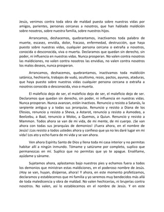 Jesús, venimos contra toda obra de maldad puesta sobre nuestras vidas por
amigos, parientes, personas cercanas a nosotros, que han hablado maldición
sobre nosotros, sobre nuestra familia, sobre nuestros hijos.
      Arrancamos, deshacemos, quebrantamos, inactivamos toda palabra de
muerte, escasez, envidia, dolor, fracaso, enfermedad, destrucción, que haya
puesto sobre nuestras vidas, cualquier persona cercana o extraña a nosotros,
conocida o desconocida, viva o muerta. Declaramos que quedan sin derecho, sin
poder, ni influencia en nuestras vidas. Nunca prosperan. No valen contra nosotros
las maldiciones, no valen contra nosotros las envidias, no valen contra nosotros
los malos deseos, nunca prosperan.
      Arrancamos, deshacemos, quebrantamos, inactivamos toda maldición
satánica, hechicería, trabajos de vudú, ocultismo, rezos, pactos, ayunos, ataduras,
que haya puesto sobre nuestras vidas cualquier persona cercana o extraña a
nosotros conocida o desconocida, viva o muerta.
       El maleficio dejo de ser, el maleficio dejo de ser, el maleficio dejo de ser.
Declaramos que quedan sin derecho, sin poder, ni influencia en nuestras vidas.
Nunca prosperan. Nunca avanzan, están inactivos. Renuncio y resisto a Satanás, la
serpiente antigua y a todas sus jerarquías. Renuncio y resisto a Diana de los
Efesios, renuncio y resisto a Sheva, a Astarot, renuncio y resisto a Asmodeo, a
Beelzebu, a Baal, renuncio a Moloc, a Quemos, a Quiun. Renuncio y resisto a
Mammon. Todos ahora se van de mi vida, de mi mente, de mi cuerpo. ¡Se van
ahora con todas sus jerarquías de demonios! ¡Fuera ahora, en el nombre de
Jesús! ¡Los resisto a todos ustedes ahora y confieso que ya no les daré lugar en mi
vida! Los ato y echo fuera de mi vida y se van ahora.
      Ven ahora Espíritu Santo de Dios y llena toda mi casa interior y no permitas
habitar allí a ningún inmundo. Tómame y satúrame por completo, suplico que
permanezcas en mí. Suplico que no permitas que yo te apague. Enséñame,
ayúdame y sáname.
      Sujetamos ahora, aplastamos bajo nuestros pies y echamos fuera a todos
los demonios que ministran estas maldiciones, en el poderoso nombre de Jesús.
¡Hoy se van, huyan, disípense, ahora! Y ahora, en este momento profetizamos,
declaramos y establecemos que mi familia y yo seremos muy bendecidos más allá
de toda maledicencia y obra de maldad. No valen hechicerías, ni brujerías contra
nosotros. No valen, así lo establecemos en el nombre de Jesús. Y en este
 