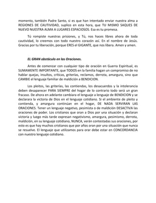 momento, también Padre Santo, si es que han intentado enviar nuestra alma a
REGIONES DE CAUTIVIDAD, suplico en esta hora, que TU MISMO SAQUES DE
NUEVO NUESTRA ALMA A LUGARES ESPACIOSOS. Esa es tu promesa.
       Tú rompiste nuestras prisiones, y Tú, nos haces libres ahora de toda
cautividad, lo creemos con todo nuestro corazón así. En el nombre de Jesús.
Gracias por tu liberación, porque ERES el GIGANTE, que nos libera. Amen y amen.


      EL GRAN obstáculo en las Oraciones.
      Antes de comenzar con cualquier tipo de oración en Guerra Espiritual, es
SUMAMENTE IMPORTANTE, que TODOS en la familia hagan un compromiso de no
hablar quejas, insultos, críticas, griterías, reclamos, derrota, amargura, sino que
CAMBIE el lenguaje familiar de maldición a BENDICION.
       Los pleitos, las griterías, las contiendas, los desacuerdos y la intolerancia
deben desaparecer PARA SIEMPRE del hogar de lo contrario todo será un gran
fracaso. De ahora en adelante cambiara el lenguaje a lenguaje de BENDICION y se
declarara la victoria de Dios en el lenguaje cotidiano. Si el ambiente de pleito y
contienda, y amargura continúan en el hogar, DE NADA SERVIRAN LAS
ORACIONES. Tener un lenguaje negativo, pesimista o de maldición DESACTIVA las
oraciones de poder. Los cristianos que oran a Dios por una situación y declaran
victoria y luego más tarde expresan negativismo, amargura, pesimismo, derrota,
maldición, en su lenguaje cotidiano, NUNCA, verán contestadas sus oraciones, por
esto es que hay muchos cristianos que por años oran por una situación que nunca
se resuelve. El lenguaje que utilizamos para orar debe estar en CONCORDANCIA
con nuestro lenguaje cotidiano.
 
