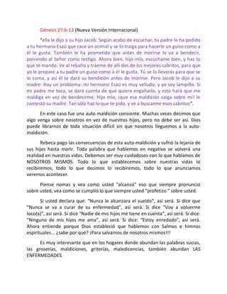 Génesis 27:6-13 (Nueva Versión Internacional)
       “ella le dijo a su hijo Jacob: Según acabo de escuchar, tu padre le ha pedido
a tu hermano Esaú que cace un animal y se lo traiga para hacerle un guiso como a
él le gusta. También le ha prometido que antes de morirse lo va a bendecir,
poniendo al Señor como testigo. Ahora bien, hijo mío, escúchame bien, y haz lo
que te mando. Ve al rebaño y tráeme de allí dos de los mejores cabritos, para que
yo le prepare a tu padre un guiso como a él le gusta. Tú se lo llevarás para que se
lo coma, y así él te dará su bendición antes de morirse. Pero Jacob le dijo a su
madre: Hay un problema: mi hermano Esaú es muy velludo, y yo soy lampiño. Si
mi padre me toca, se dará cuenta de que quiero engañarlo, y esto hará que me
maldiga en vez de bendecirme. Hijo mío, ¡que esa maldición caiga sobre mí! le
contestó su madre. Tan sólo haz lo que te pido, y ve a buscarme esos cabritos”.
      En este caso fue una auto maldición consiente. Muchas veces decimos que
algo venga sobre nosotros en vez de nuestros hijos, pero no debe ser así. Dios
puede librarnos de toda situación difícil sin que nosotros lleguemos a la auto-
maldición.
       Rebeca pago las consecuencias de esta auto-maldición y sufrió la lejanía de
sus hijos hasta morir. Toda palabra que hablemos en negativo se volverá una
realidad en nuestras vidas. Debemos ser muy cuidadosos con lo que hablamos de
NOSOTROS MISMOS. Todo lo que establecemos sobre nuestras vidas lo
recibiremos, todo lo que decimos lo recibiremos, todo lo que anunciamos
veremos acontecer.
      Piense nomas y vea como usted "alcanzo" eso que siempre pronuncio
sobre usted, vea como se cumplió lo que siempre usted "profetizo " sobre usted.
       Si usted declara que: “Nunca le alcanzara el sueldo”, así será. Si dice que
“Nunca se va a curar de su enfermedad”, así será. Si dice “Voy a volverme
loco(a)”, así será. Si dice “Nadie de mis hijos me tiene en cuenta”, así será. Si dice:
“Ninguno de mis hijos me ama”, así será. Si dice: “Estoy enredado”, así será.
Ahora entiende porque Dios estableció que hablemos con Salmos e himnos
espirituales... ¿sabe por qué? ¡Para salvarnos de nosotros mismos!!!
      Es muy interesante que en los hogares donde abundan las palabras sucias,
las groserías, maldiciones, griterías, maledicencias, también abundan LAS
ENFERMEDADES.
 