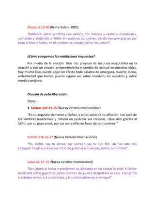 Efesios 5:19-20 (Reina-Valera 1995)
      “hablando entre vosotros con salmos, con himnos y cánticos espirituales,
cantando y alabando al Señor en vuestros corazones; dando siempre gracias por
todo al Dios y Padre, en el nombre de nuestro Señor Jesucristo”.


      ¿Cómo rompemos las maldiciones impuestas?
      Por medio de la oración. Dios nos proveyó de recursos inagotables en la
oración y con un sincero arrepentimiento y cambio de actitud en nuestras vidas,
hoy mismo Dios puede dejar sin efecto toda palabra de amargura, muerte, ruina,
enfermedad que hemos puesto alguna vez sobre nosotros, los nuestros y sobre
nuestro prójimo.


      Oración de auto-liberación.
      Pasos:
      1. Salmos 107:13-15 (Nueva Versión Internacional)
      “En su angustia clamaron al Señor, y él los salvó de su aflicción. Los sacó de
las sombras tenebrosas y rompió en pedazos sus cadenas. ¡Que den gracias al
Señor por su gran amor, por sus maravillas en favor de los hombres!”


      Salmos 116:16-17 (Nueva Versión Internacional)
     “Yo, Señor, soy tu siervo; soy siervo tuyo, tu hijo fiel; ¡tú has roto mis
cadenas! Te ofreceré un sacrificio de gratitud e invocaré, Señor, tu nombre”.


      Isaías 42:12-13 (Nueva Versión Internacional)
       “Den gloria al Señor y proclamen su alabanza en las costas lejanas. El Señor
marchará como guerrero; como hombre de guerra despertará su celo. Con gritos
y alaridos se lanzará al combate, y triunfará sobre sus enemigos”.
 