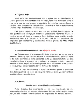 2. Confesión de fe
      Señor Jesús, creo firmemente que eres el Hijo de Dios. Tu eres el Cristo, el
Mesías que vino a deshacer toda obra del diablo, toda obra de maldad. Diste tu
vida en la cruz por mis pecados y resucitaste de entre los muertos. Padre te
confieso todos mis pecados, pido perdón y me vuelvo a ti en arrepentimiento.
Lávame, limpia mi conciencia con tu sangre.
      Creo que tu sangre me limpia ahora de toda maldad, de todo pecado. Te
pido que te quedes conmigo, en mi corazón y seas dueño y Señor de mi vida. Te
confieso como mi único y verdadero Dios. Apártame para servirte, amarte,
obedecerte. Dedico y consagro a TI mi vida. Gracias por redimirme, por
limpiarme, por justificarme y santificarme, muchas gracias. TE AMO PADRE
SANTO. Amén.


      3. Tomar toda la armadura de Dios (Efesios 6:10-18)
       Me fortalezco con el gran poder del Señor Jesucristo. Me pongo toda la
armadura de Dios y hago frente a todas las artimañas del diablo, y cuando llegue
el día malo, permaneceré firme resistiendo hasta que acabe la batalla. Me ciño
con el cinturón de la verdad, y me protejo con la coraza de justicia, y calzo mis
pies con el ánimo de proclamar el Evangelio de la Paz. Ahora tomo el escudo de la
fe con que voy a apagar todos los dardos de fuego del maligno.
      Tomo el casco de salvación y la espada del espíritu que es la palabra de
Dios. Como guerrero oro todos los días y me mantengo alerta y perseverante en
oración de los unos por los otros.


      4. La Batalla
                      Oración para romper Maldiciones Impuestas.
      Padre Celestial, ten misericordia de mi, ten misericordia de mis
antepasados. Confieso sus pecados, iniquidades y delitos y suplico perdón en esta
hora, de todo corazón. También confieso mis iniquidades, mis delitos y pecados.
 