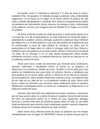 He pecado contra Ti andando en oposición a Ti, Dios de Israel el único y
verdadero Dios. He pecado y he hablado amargura, pobreza, ruina, enfermedad,
negativismo. Lo he hecho en mi hogar, lo he hecho contra mi prójimo He sido
malo y rebelde, desobediente e incrédulo. Pero ahora en arrepentimiento suplico
me perdones por toda palabra ociosa, obscena, de amargura, dolor, enfermedad,
ruina, pobreza, muerte y aun venganza que he hablado en mi hogar o en contra
mi prójimo.
       Oh Señor conforme a todos tus actos de justicia, y misericordia aparta tu ira
y tu furor de mí y de mi descendencia. En este momento en virtud del poder y
autoridad de la palabra: arranco, deshago, quebranto y destruyo toda maldición
que llego a mí, y a mi descendencia a causa de toda palabra de maledicencia que
he pronunciado, a causa de toda palabra de amargura, ira, dolor, que he
pronunciado en mi hogar sobre mí, sobre mi cónyuge, sobre mis hijos. Declaro y
establezco que esas palabras ya no tienen poder, efecto ni influencia en la vida de
mis hijos, de mi cónyuge, ni en mi vida. Nunca prosperaran, ahora quedan
totalmente inactivas y secas. La maldición dejo de ser, dejo de ser, dejo de ser, en
el poderoso nombre de Jesús.
       Ahora echo fuera a todos los demonios que ministran estas maldiciones.
¡Quedan notificados y desalojados ahora! se fueron ya, se disiparon, se
dispersaron en el poderoso nombre de Jesús. También lo mismo pido para toda
palabra de maledicencia que puse sobre mi prójimo. Declaro y establezco que
esas palabras ya no tienen poder, efecto ni influencia en la vida de mi prójimo.
Nunca prosperaran, ahora quedan totalmente inactivas y secas. La maldición dejo
de ser, dejo de ser, dejo de ser, en el poderoso nombre de Jesús. Ahora echo
fuera a todos los demonios que ministran estas maldiciones sobre mi projimo.
¡Notificados y desalojados ahora! se fueron ya, se disiparon, se dispersaron en el
poderoso nombre de Jesús.
       También pido liberación de maldiciones de brujos, ocultistas y hechiceros
que se haya puesto sobre mí y sobre mi casa en cualquier momento del tiempo.
No valen las hechicerías contra mí, ni contra mi casa. Quebranto, deshago,
destruyo y arranco toda obra de ocultismo puesta sobre mi vida. Se van ahora
todos los demonios que ministran estas maldiciones, quedan inactivos, dispersos,
se disipan ahora, en el nombre poderoso de Jesús mi Señor.
     Señor Cristo Jesús, Altísimo Santo de Israel, te pedimos que nos limpies
completamente con la sangre de JESUCRISTO. Gracias te damos porque por Fe,
 