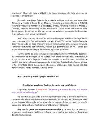 hoy somos libres de toda maldición, de toda opresión, de todo derecho de
Satanás. ¡Somos libres!
      Renuncio y resisto a Satanás, la serpiente antigua y a todas sus jerarquías.
Renuncio y resisto a Diana de los Efesios, renuncio y resisto a Sheva, a Astarot,
renuncio y resisto a Asmodeo, a Beelzebu, a Baal, renuncio y resisto a Moloc, a
Quemos, a Quiun. Renuncio y resisto a Mammon. Todos ahora se van de mi vida,
de mi mente, de mi cuerpo. ¡Se van ahora con todas sus jerarquías de demonios!
¡Fuera ahora, en el nombre de Jesús!
       ¡Los resisto a todos ustedes ahora y confieso que ya no les daré lugar en mi
vida! Los ato y echo fuera de mi vida y se van ahora. Ven ahora Espíritu Santo de
Dios y llena toda mi casa interior y no permitas habitar allí a ningún inmundo.
Tómame y satúrame por completo, suplico que permanezcas en mí. Suplico que
no permitas que yo te apague. Enséñame, ayúdame y sáname.
      Espíritu Santo de Dios, te ruego que en este momento TÚ MISMO desalojes
esta maldición de mi hogar, de mi cuerpo. Ven ahora y quema toda inmundicia, y
ocupa tú ahora esos lugares donde han estado las maldiciones, también, te
suplico que satures todo mi cuerpo de tu presencia. Gracias Padre Santo, porque
te has levantado como gigante para liberarnos. Gracias por todo lo que nos das.
Bendecimos tu Santo Nombre. Amen y amen.


      Nota: Sera muy bueno agregar esta oración


           Oración para rechazar hechicería, conjuros y maldiciones.
      La palabra dice en: 1 Juan 5:19: “Sabemos que somos de Dios, y el mundo
entero está bajo el maligno”.
      No estamos exagerando al decir o pensar que todo lo que nos rodea está
contaminado. Estos son tiempos donde el diablo está dando los últimos pataleos
y está furioso. Quiero darles un ejemplo de porque debemos orar con mucha
frecuencia para rechazar hechicerías, maldiciones, y conjuros.
      Hay mucha gente que no nos ama en verdad, y de este tipo de personas
provienen maldiciones, hechicerías, desearnos el mal...y aun entre los hermanos
de una misma iglesia.
 