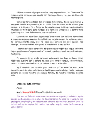 Déjeme contarle algo que escuche, muy sorprendente. Una "hermana" le
regalo a otra hermana una maceta con hermosas flores. Las dos asistían a la
misma iglesia.
        Como las flores estaban tan preciosas, la hermana, deseo reproducirlas y
entonces decidió trasplantarlas en su jardín. Saco las flores de la maceta para
pasarlas a la tierra... En el fondo de la maceta, entre la tierra, habían objetos
ritualistas de hechicería para maldecir a la hermana. ¡Imagínese, si dentro de la
iglesia hay esta clase de hermanos, que será afuera!
      Quiero hacer notar aquí, algo que yo creo ocurre con bastante normalidad
y es que no estamos exentos de maldiciones y malos deseos de malas personas.
Yo particularmente creo, que no pasa una semana sin que alguien nos
maldiga...estamos en el mundo y esto es hasta cierto punto normal.
      Tenemos que estar consientes de que cualquier regalo que llegue a nuestro
hogar, puede ser un "regalo maldito", es decir, que lleva maldición, malos deseos,
hechicería.
      Personalmente he orado para que todo objeto que llega mi hogar como
regalo sea cubierto con la sangre de Jesús y sea limpio. Porque, a decir verdad,
nunca conocemos en realidad el corazón de nuestras amistades.
       Aquí haremos una oración para rechazar y QUEBRANTAR toda mala
intención, envidia, odio, maledicencia, hechizo que pudiera haber hecho cualquier
persona en contra nuestra, de nuestra familia, de nuestras finanzas, nuestra
vida....


      Oración de auto-liberación
      Pasos:
      Nro 1. Salmos 32:6-8 (Nueva Versión Internacional)
       “Por eso los fieles te invocan en momentos de angustia; caudalosas aguas
podrán desbordarse, pero a ellos no los alcanzarán. Tú eres mi refugio; tú me
protegerás del peligro y me rodearás con cánticos de liberación. El Señor dice: Yo
te instruiré, yo te mostraré el camino que debes seguir; yo te daré consejos y
velaré por ti”.
 