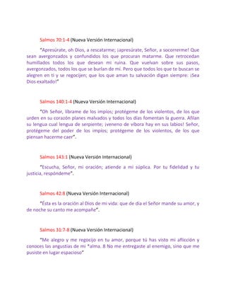 Salmos 70:1-4 (Nueva Versión Internacional)
      “Apresúrate, oh Dios, a rescatarme; ¡apresúrate, Señor, a socorrerme! Que
sean avergonzados y confundidos los que procuran matarme. Que retrocedan
humillados todos los que desean mi ruina. Que vuelvan sobre sus pasos,
avergonzados, todos los que se burlan de mí. Pero que todos los que te buscan se
alegren en ti y se regocijen; que los que aman tu salvación digan siempre: ¡Sea
Dios exaltado!”


      Salmos 140:1-4 (Nueva Versión Internacional)
      “Oh Señor, líbrame de los impíos; protégeme de los violentos, de los que
urden en su corazón planes malvados y todos los días fomentan la guerra. Afilan
su lengua cual lengua de serpiente; ¡veneno de víbora hay en sus labios! Señor,
protégeme del poder de los impíos; protégeme de los violentos, de los que
piensan hacerme caer”.


      Salmos 143:1 (Nueva Versión Internacional)
       “Escucha, Señor, mi oración; atiende a mi súplica. Por tu fidelidad y tu
justicia, respóndeme”.


      Salmos 42:8 (Nueva Versión Internacional)
      “Ésta es la oración al Dios de mi vida: que de día el Señor mande su amor, y
de noche su canto me acompañe”.


      Salmos 31:7-8 (Nueva Versión Internacional)
      “Me alegro y me regocijo en tu amor, porque tú has visto mi aflicción y
conoces las angustias de mi *alma. 8 No me entregaste al enemigo, sino que me
pusiste en lugar espacioso”
 