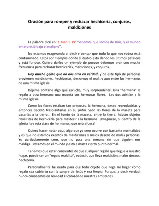 Oración para romper y rechazar hechicería, conjuros,
                        maldiciones


      La palabra dice en: 1 Juan 5:19: “Sabemos que somos de Dios, y el mundo
entero está bajo el maligno”.
      No estamos exagerando al decir o pensar que todo lo que nos rodea está
contaminado. Estos son tiempos donde el diablo está dando los últimos pataleos
y está furioso. Quiero darles un ejemplo de porque debemos orar con mucha
frecuencia para rechazar hechicerías, maldiciones, y conjuros.
      Hay mucha gente que no nos ama en verdad, y de este tipo de personas
provienen maldiciones, hechicerías, desearnos el mal...y aun entre los hermanos
de una misma iglesia.
      Déjeme contarle algo que escuche, muy sorprendente. Una "hermana" le
regalo a otra hermana una maceta con hermosas flores. Las dos asistían a la
misma iglesia.
        Como las flores estaban tan preciosas, la hermana, deseo reproducirlas y
entonces decidió trasplantarlas en su jardín. Saco las flores de la maceta para
pasarlas a la tierra... En el fondo de la maceta, entre la tierra, habían objetos
ritualistas de hechicería para maldecir a la hermana. ¡Imagínese, si dentro de la
iglesia hay esta clase de hermanos, que será afuera!
      Quiero hacer notar aquí, algo que yo creo ocurre con bastante normalidad
y es que no estamos exentos de maldiciones y malos deseos de malas personas.
Yo particularmente creo, que no pasa una semana sin que alguien nos
maldiga...estamos en el mundo y esto es hasta cierto punto normal.
      Tenemos que estar consientes de que cualquier regalo que llegue a nuestro
hogar, puede ser un "regalo maldito", es decir, que lleva maldición, malos deseos,
hechicería.
      Personalmente he orado para que todo objeto que llega mi hogar como
regalo sea cubierto con la sangre de Jesús y sea limpio. Porque, a decir verdad,
nunca conocemos en realidad el corazón de nuestras amistades.
 