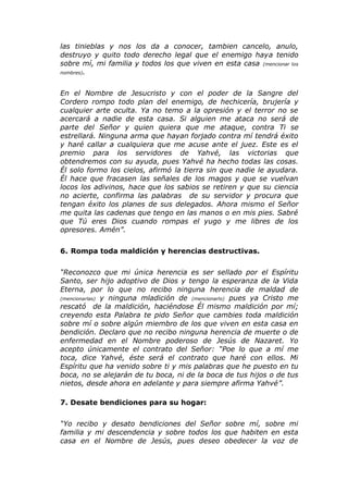 las tinieblas y nos los da a conocer, tambien cancelo, anulo,
destruyo y quito todo derecho legal que el enemigo haya tenido
sobre mí, mi familia y todos los que viven en esta casa (mencionar los
nombres).



En el Nombre de Jesucristo y con el poder de la Sangre del
Cordero rompo todo plan del enemigo, de hechicería, brujería y
cualquier arte oculta. Ya no temo a la opresión y el terror no se
acercará a nadie de esta casa. Si alguien me ataca no será de
parte del Señor y quien quiera que me ataque, contra Ti se
estrellará. Ninguna arma que hayan forjado contra mí tendrá éxito
y haré callar a cualquiera que me acuse ante el juez. Este es el
premio para los servidores de Yahvé, las victorias que
obtendremos con su ayuda, pues Yahvé ha hecho todas las cosas.
Él solo formo los cielos, afirmó la tierra sin que nadie le ayudara.
Él hace que fracasen las señales de los magos y que se vuelvan
locos los adivinos, hace que los sabios se retiren y que su ciencia
no acierte, confirma las palabras de su servidor y procura que
tengan éxito los planes de sus delegados. Ahora mismo el Señor
me quita las cadenas que tengo en las manos o en mis pies. Sabré
que Tú eres Dios cuando rompas el yugo y me libres de los
opresores. Amén”.


6. Rompa toda maldición y herencias destructivas.


“Reconozco que mi única herencia es ser sellado por el Espíritu
Santo, ser hijo adoptivo de Dios y tengo la esperanza de la Vida
Eterna, por lo que no recibo ninguna herencia de maldad de
(mencionarlas) y ninguna mladición de (mencionarlo) pues ya Cristo me
rescató de la maldición, haciéndose Él mismo maldición por mí;
creyendo esta Palabra te pido Señor que cambies toda maldición
sobre mí o sobre algún miembro de los que viven en esta casa en
bendición. Declaro que no recibo ninguna herencia de muerte o de
enfermedad en el Nombre poderoso de Jesús de Nazaret. Yo
acepto únicamente el contrato del Señor: “Poe lo que a mí me
toca, dice Yahvé, éste será el contrato que haré con ellos. Mi
Espíritu que ha venido sobre ti y mis palabras que he puesto en tu
boca, no se alejarán de tu boca, ni de la boca de tus hijos o de tus
nietos, desde ahora en adelante y para siempre afirma Yahvé”.

7. Desate bendiciones para su hogar:


“Yo recibo y desato bendiciones del Señor sobre mí, sobre mi
familia y mi descendencia y sobre todos los que habiten en esta
casa en el Nombre de Jesús, pues deseo obedecer la voz de
 