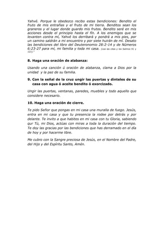 Yahvé. Porque le obedezco recibo estas bendiciones: Bendito el
fruto de mis entrañas y el fruto de mi tierra. Benditos sean los
graneros y el lugar donde guardo mis frutos. Bendito seré en mis
acciones desde el principio hasta el fín. A los enemigos que se
levanten contra mí, Yahvé los derribará y pondrá a mis pies, por
un camino saldrán a mi encuentro y por siete huirán de mí. Desato
las bendiciones del libro del Deuteronomio 28:2-14 y de Números
6:23-27 para mí, mi familia y toda mi casa. (Lea las citas y los Salmos 91 y
121).”



8. Haga una oración de alabanza:

Usando una canción ú oración de alabanza, clama a Dios por la
unidad y la paz de su familia.

9. Con la señal de la cruz ungir las puertas y dinteles de su
   casa con agua ó aceite bendito ó exorcizado.

Ungir las puertas, ventanas, paredes, muebles y todo aquello que
considere necesario.

10. Haga una oración de cierre.

Te pido Señor que pongas en mi casa una muralla de fuego. Jesús,
entra en mi casa y que tu presencia la rodee por detrás y por
delante. Te invito a que habites en mi casa con tu Gloria, sabiendo
qur Tú, mi Dios, actúas con miras a toda la duración del tiempo.
Te doy las gracias por las bendiciones que has derramado en el día
de hoy y por hacerme libre.

Me cubro con la Sangre preciosa de Jesús, en el Nombre del Padre,
del Hijo y del Espíritu Santo, Amén.
 