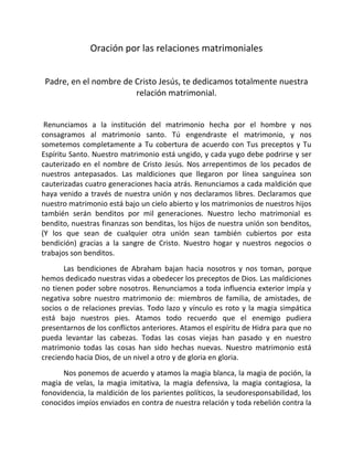 Oración por las relaciones matrimoniales


 Padre, en el nombre de Cristo Jesús, te dedicamos totalmente nuestra
                        relación matrimonial.


 Renunciamos a la institución del matrimonio hecha por el hombre y nos
consagramos al matrimonio santo. Tú engendraste el matrimonio, y nos
sometemos completamente a Tu cobertura de acuerdo con Tus preceptos y Tu
Espíritu Santo. Nuestro matrimonio está ungido, y cada yugo debe podrirse y ser
cauterizado en el nombre de Cristo Jesús. Nos arrepentimos de los pecados de
nuestros antepasados. Las maldiciones que llegaron por línea sanguínea son
cauterizadas cuatro generaciones hacia atrás. Renunciamos a cada maldición que
haya venido a través de nuestra unión y nos declaramos libres. Declaramos que
nuestro matrimonio está bajo un cielo abierto y los matrimonios de nuestros hijos
también serán benditos por mil generaciones. Nuestro lecho matrimonial es
bendito, nuestras finanzas son benditas, los hijos de nuestra unión son benditos,
(Y los que sean de cualquier otra unión sean también cubiertos por esta
bendición) gracias a la sangre de Cristo. Nuestro hogar y nuestros negocios o
trabajos son benditos.
       Las bendiciones de Abraham bajan hacia nosotros y nos toman, porque
hemos dedicado nuestras vidas a obedecer los preceptos de Dios. Las maldiciones
no tienen poder sobre nosotros. Renunciamos a toda influencia exterior impía y
negativa sobre nuestro matrimonio de: miembros de familia, de amistades, de
socios o de relaciones previas. Todo lazo y vínculo es roto y la magia simpática
está bajo nuestros pies. Atamos todo recuerdo que el enemigo pudiera
presentarnos de los conflictos anteriores. Atamos el espíritu de Hidra para que no
pueda levantar las cabezas. Todas las cosas viejas han pasado y en nuestro
matrimonio todas las cosas han sido hechas nuevas. Nuestro matrimonio está
creciendo hacia Dios, de un nivel a otro y de gloria en gloria.
      Nos ponemos de acuerdo y atamos la magia blanca, la magia de poción, la
magia de velas, la magia imitativa, la magia defensiva, la magia contagiosa, la
fonovidencia, la maldición de los parientes políticos, la seudoresponsabilidad, los
conocidos impíos enviados en contra de nuestra relación y toda rebelión contra la
 