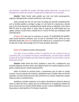 soy paciente y humilde de verdad. Conmigo podrán descansar. Lo que yo les
impongo no es difícil de cumplir; la carga que les hago llevar no es pesada”.
      Oración: Padre Santo: pido perdón por vivir con tanta preocupación,
angustia, desesperación, siempre conforme a mis fuerzas.
      Estoy cansado de vivir así, por esto me pongo de acuerdo completamente
con tu bendita palabra y contigo y vengo a ti con tanta fe y esperanza y decido
que tú me harás descansar completamente desde ahora en adelante. Echo ahora
POR FE toda mi carga sobre ti, toda, toda la carga de la enfermedad que me
agobia, porque sé que tienes cuidado de mi y tomo TU PAZ, que sobrepasa todo
entendimiento.
       El Salmo 16:5 dice que Tu sustentas mi suerte. TU SUSTENTAS MI SUERTE,
¿qué puede pasarme entonces, que no sea tu voluntad? Entro ahora en esos
delicados pastos del salmo 23 y descanso allí, espero en ti, y esperare en TI, todos
los días de mi vida. Solo contigo y de TU mano yo podre descansar.


      Éxodo 15:26 (Nueva Versión Internacional)
      “Les dijo: Yo soy el Señor su Dios. Si escuchan mi voz y hacen lo que yo
considero justo, y si cumplen mis leyes y mandamientos, no traeré sobre ustedes
ninguna de las enfermedades que traje sobre los egipcios. Yo soy el Señor, que les
devuelve la salud”.
      Oración: Padre Santo de Israel, ayúdame a serte fiel, a obedecerte, que
siempre hagamos acciones Justas, que hagamos bien con nuestro prójimo y con la
gente, empezando por nuestra propia familia.
      Señor mi familia te necesita tanto, y necesitamos que tú estés en medio
nuestro, nunca te apartes de nosotros y perdónanos por no haber sido una familia
ejemplar, con buen testimonio de vida, conforme a tu corazón. Deseamos cumplir
todas tus leyes y mandamientos.
       Ayúdame a cambiar entonces, te lo suplico. Devuélveme, entonces ahora la
salud, la salud del reino, suplico que me la devuelvas en el poderoso nombre de
Jesús. Gracias por ser nuestro Padre Rapha, tú eres nuestro SANADOR. Gracias te
doy porque cuando pedimos TÚ siempre respondes.
 