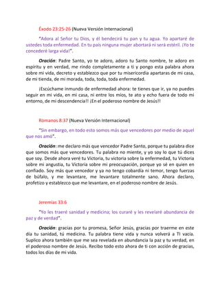 Éxodo 23:25-26 (Nueva Versión Internacional)
      “Adora al Señor tu Dios, y él bendecirá tu pan y tu agua. Yo apartaré de
ustedes toda enfermedad. En tu país ninguna mujer abortará ni será estéril. ¡Yo te
concederé larga vida!”.
       Oración: Padre Santo, yo te adoro, adoro tu Santo nombre, te adoro en
espíritu y en verdad, me rindo completamente a ti y pongo esta palabra ahora
sobre mi vida, decreto y establezco que por tu misericordia apartaras de mi casa,
de mi tienda, de mi morada, toda, toda, toda enfermedad.
      ¡Escúchame inmundo de enfermedad ahora: te tienes que ir, ya no puedes
seguir en mi vida, en mi casa, ni entre los míos, te ato y echo fuera de todo mi
entorno, de mi descendencia!! ¡En el poderoso nombre de Jesús!!


      Romanos 8:37 (Nueva Versión Internacional)
     “Sin embargo, en todo esto somos más que vencedores por medio de aquel
que nos amó”.
      Oración: me declaro más que vencedor Padre Santo, porque tu palabra dice
que somos más que vencedores. Tu palabra no miente, y yo soy lo que tú dices
que soy. Desde ahora veré tu Victoria, tu victoria sobre la enfermedad, tu Victoria
sobre mi angustia, tu Victoria sobre mi preocupación, porque yo sé en quien en
confiado. Soy más que vencedor y ya no tengo cobardía ni temor, tengo fuerzas
de búfalo, y me levantare, me levantare totalmente sano. Ahora declaro,
profetizo y establezco que me levantare, en el poderoso nombre de Jesús.


      Jeremías 33:6
      “Yo les traeré sanidad y medicina; los curaré y les revelaré abundancia de
paz y de verdad”.
      Oración: gracias por tu promesa, Señor Jesús, gracias por traerme en este
día tu sanidad, tú medicina. Tu palabra tiene vida y nunca volverá a TI vacía.
Suplico ahora también que me sea revelada en abundancia la paz y tu verdad, en
el poderoso nombre de Jesús. Recibo todo esto ahora de ti con acción de gracias,
todos los días de mi vida.
 