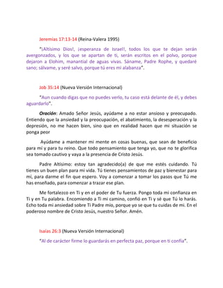 Jeremías 17:13-14 (Reina-Valera 1995)
      “¡Altísimo Dios!, ¡esperanza de Israel!, todos los que te dejan serán
avergonzados, y los que se apartan de ti, serán escritos en el polvo, porque
dejaron a Elohim, manantial de aguas vivas. Sáname, Padre Rophe, y quedaré
sano; sálvame, y seré salvo, porque tú eres mi alabanza”.


      Job 35:14 (Nueva Versión Internacional)
      “Aun cuando digas que no puedes verlo, tu caso está delante de él, y debes
aguardarlo”.
      Oración: Amado Señor Jesús, ayúdame a no estar ansioso y preocupado.
Entiendo que la ansiedad y la preocupación, el abatimiento, la desesperación y la
depresión, no me hacen bien, sino que en realidad hacen que mi situación se
ponga peor
      Ayúdame a mantener mi mente en cosas buenas, que sean de beneficio
para mí y para tu reino. Que todo pensamiento que tenga yo, que no te glorifica
sea tomado cautivo y vaya a la presencia de Cristo Jesús.
      Padre Altísimo: estoy tan agradecido(a) de que me estés cuidando. Tú
tienes un buen plan para mi vida. Tú tienes pensamientos de paz y bienestar para
mí, para darme el fin que espero. Voy a comenzar a tomar los pasos que Tú me
has enseñado, para comenzar a trazar ese plan.
       Me fortalezco en Ti y en el poder de Tu fuerza. Pongo toda mi confianza en
Ti y en Tu palabra. Encomiendo a Ti mi camino, confió en Ti y sé que Tú lo harás.
Echo toda mi ansiedad sobre Ti Padre mío, porque yo se que tu cuidas de mi. En el
poderoso nombre de Cristo Jesús, nuestro Señor. Amén.


      Isaías 26:3 (Nueva Versión Internacional)
      “Al de carácter firme lo guardarás en perfecta paz, porque en ti confía”.
 