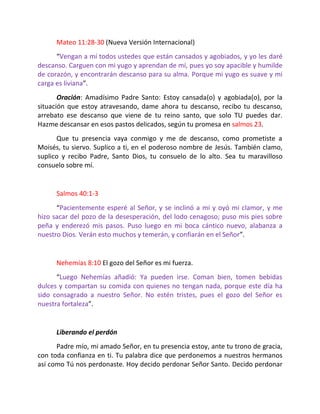 Mateo 11:28-30 (Nueva Versión Internacional)
      “Vengan a mí todos ustedes que están cansados y agobiados, y yo les daré
descanso. Carguen con mi yugo y aprendan de mí, pues yo soy apacible y humilde
de corazón, y encontrarán descanso para su alma. Porque mi yugo es suave y mi
carga es liviana”.
       Oración: Amadísimo Padre Santo: Estoy cansada(o) y agobiada(o), por la
situación que estoy atravesando, dame ahora tu descanso, recibo tu descanso,
arrebato ese descanso que viene de tu reino santo, que solo TU puedes dar.
Hazme descansar en esos pastos delicados, según tu promesa en salmos 23.
      Que tu presencia vaya conmigo y me de descanso, como prometiste a
Moisés, tu siervo. Suplico a ti, en el poderoso nombre de Jesús. También clamo,
suplico y recibo Padre, Santo Dios, tu consuelo de lo alto. Sea tu maravilloso
consuelo sobre mí.


      Salmos 40:1-3
      “Pacientemente esperé al Señor, y se inclinó a mí y oyó mi clamor, y me
hizo sacar del pozo de la desesperación, del lodo cenagoso; puso mis pies sobre
peña y enderezó mis pasos. Puso luego en mi boca cántico nuevo, alabanza a
nuestro Dios. Verán esto muchos y temerán, y confiarán en el Señor”.


      Nehemías 8:10 El gozo del Señor es mi fuerza.
      “Luego Nehemías añadió: Ya pueden irse. Coman bien, tomen bebidas
dulces y compartan su comida con quienes no tengan nada, porque este día ha
sido consagrado a nuestro Señor. No estén tristes, pues el gozo del Señor es
nuestra fortaleza”.


      Liberando el perdón
      Padre mío, mi amado Señor, en tu presencia estoy, ante tu trono de gracia,
con toda confianza en ti. Tu palabra dice que perdonemos a nuestros hermanos
así como Tú nos perdonaste. Hoy decido perdonar Señor Santo. Decido perdonar
 
