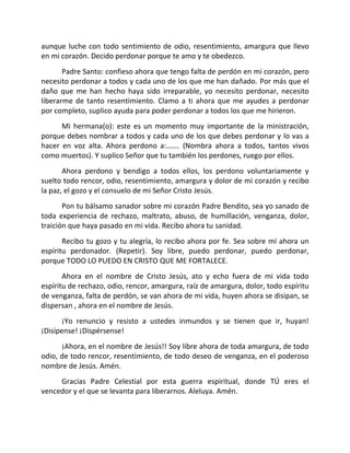 aunque luche con todo sentimiento de odio, resentimiento, amargura que llevo
en mi corazón. Decido perdonar porque te amo y te obedezco.
       Padre Santo: confieso ahora que tengo falta de perdón en mi corazón, pero
necesito perdonar a todos y cada uno de los que me han dañado. Por más que el
daño que me han hecho haya sido irreparable, yo necesito perdonar, necesito
liberarme de tanto resentimiento. Clamo a ti ahora que me ayudes a perdonar
por completo, suplico ayuda para poder perdonar a todos los que me hirieron.
      Mi hermana(o): este es un momento muy importante de la ministración,
porque debes nombrar a todos y cada uno de los que debes perdonar y lo vas a
hacer en voz alta. Ahora perdono a:……. (Nombra ahora a todos, tantos vivos
como muertos). Y suplico Señor que tu también los perdones, ruego por ellos.
       Ahora perdono y bendigo a todos ellos, los perdono voluntariamente y
suelto todo rencor, odio, resentimiento, amargura y dolor de mi corazón y recibo
la paz, el gozo y el consuelo de mi Señor Cristo Jesús.
       Pon tu bálsamo sanador sobre mi corazón Padre Bendito, sea yo sanado de
toda experiencia de rechazo, maltrato, abuso, de humillación, venganza, dolor,
traición que haya pasado en mi vida. Recibo ahora tu sanidad.
       Recibo tu gozo y tu alegría, lo recibo ahora por fe. Sea sobre mí ahora un
espíritu perdonador. (Repetir). Soy libre, puedo perdonar, puedo perdonar,
porque TODO LO PUEDO EN CRISTO QUE ME FORTALECE.
       Ahora en el nombre de Cristo Jesús, ato y echo fuera de mi vida todo
espíritu de rechazo, odio, rencor, amargura, raíz de amargura, dolor, todo espíritu
de venganza, falta de perdón, se van ahora de mi vida, huyen ahora se disipan, se
dispersan , ahora en el nombre de Jesús.
       ¡Yo renuncio y resisto a ustedes inmundos y se tienen que ir, huyan!
¡Disípense! ¡Dispérsense!
      ¡Ahora, en el nombre de Jesús!! Soy libre ahora de toda amargura, de todo
odio, de todo rencor, resentimiento, de todo deseo de venganza, en el poderoso
nombre de Jesús. Amén.
     Gracias Padre Celestial por esta guerra espiritual, donde TÚ eres el
vencedor y el que se levanta para liberarnos. Aleluya. Amén.
 