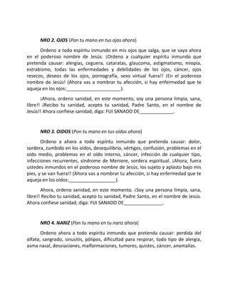 NRO 2. OJOS (Pon tu mano en tus ojos ahora)
      Ordeno a todo espíritu inmundo en mis ojos que salga, que se vaya ahora
en el poderoso nombre de Jesús. ¡Ordeno a cualquier espíritu inmundo que
pretenda causar: alergias, ceguera, cataratas, glaucoma, astigmatismo, miopía,
estrabismo, todas las enfermedades y debilidades de los ojos, cáncer, ojos
resecos, deseos de los ojos, pornografía, sexo virtual fuera!! ¡En el poderoso
nombre de Jesús! (Ahora vas a nombrar tu afección, si hay enfermedad que te
aqueja en los ojos:_____________________).
       ¡Ahora, ordeno sanidad, en este momento, soy una persona limpia, sana,
libre!! ¡Recibo tu sanidad, acepto tu sanidad, Padre Santo, en el nombre de
Jesús!! Ahora confiese sanidad, diga: FUI SANADO DE_____________.


      NRO 3. OIDOS (Pon tu mano en tus oídos ahora)
       Ordeno a ahora a todo espíritu inmundo que pretenda causar: dolor,
sordera, zumbido en los oídos, desequilibrio, vértigos, confusión, problemas en el
oído medio, problemas en el oído interno, cáncer, infección de cualquier tipo,
infecciones recurrentes, síndrome de Meniere, sordera espiritual. ¡Ahora, fuera
ustedes inmundos en el poderoso nombre de Jesús, los sujeto y aplasto bajo mis
pies, y se van fuera!! (Ahora vas a nombrar tu afección, si hay enfermedad que te
aqueja en los oídos:__________________).
       Ahora, ordeno sanidad, en este momento. ¡Soy una persona limpia, sana,
libre!! Recibo tu sanidad, acepto tu sanidad, Padre Santo, en el nombre de Jesús.
Ahora confiese sanidad, diga: FUI SANADO DE_______________.


      NRO 4. NARIZ (Pon tu mano en tu nariz ahora)
       Ordeno ahora a todo espíritu inmundo que pretenda causar: perdida del
olfato, sangrado, sinusitis, pólipos, dificultad para respirar, todo tipo de alergia,
asma nasal, desviaciones, malformaciones, tumores, quistes, cáncer, anomalías.
 