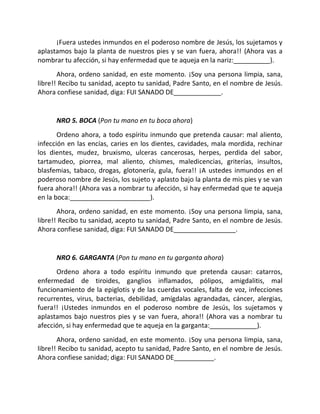 ¡Fuera ustedes inmundos en el poderoso nombre de Jesús, los sujetamos y
aplastamos bajo la planta de nuestros pies y se van fuera, ahora!! (Ahora vas a
nombrar tu afección, si hay enfermedad que te aqueja en la nariz:__________).
       Ahora, ordeno sanidad, en este momento. ¡Soy una persona limpia, sana,
libre!! Recibo tu sanidad, acepto tu sanidad, Padre Santo, en el nombre de Jesús.
Ahora confiese sanidad, diga: FUI SANADO DE_____________.


      NRO 5. BOCA (Pon tu mano en tu boca ahora)
       Ordeno ahora, a todo espíritu inmundo que pretenda causar: mal aliento,
infección en las encías, caries en los dientes, cavidades, mala mordida, rechinar
los dientes, mudez, bruxismo, ulceras cancerosas, herpes, perdida del sabor,
tartamudeo, piorrea, mal aliento, chismes, maledicencias, griterías, insultos,
blasfemias, tabaco, drogas, glotonería, gula, fuera!! ¡A ustedes inmundos en el
poderoso nombre de Jesús, los sujeto y aplasto bajo la planta de mis pies y se van
fuera ahora!! (Ahora vas a nombrar tu afección, si hay enfermedad que te aqueja
en la boca:______________________).
       Ahora, ordeno sanidad, en este momento. ¡Soy una persona limpia, sana,
libre!! Recibo tu sanidad, acepto tu sanidad, Padre Santo, en el nombre de Jesús.
Ahora confiese sanidad, diga: FUI SANADO DE_________________.


      NRO 6. GARGANTA (Pon tu mano en tu garganta ahora)
      Ordeno ahora a todo espíritu inmundo que pretenda causar: catarros,
enfermedad de tiroides, ganglios inflamados, pólipos, amigdalitis, mal
funcionamiento de la epiglotis y de las cuerdas vocales, falta de voz, infecciones
recurrentes, virus, bacterias, debilidad, amígdalas agrandadas, cáncer, alergias,
fuera!! ¡Ustedes inmundos en el poderoso nombre de Jesús, los sujetamos y
aplastamos bajo nuestros pies y se van fuera, ahora!! (Ahora vas a nombrar tu
afección, si hay enfermedad que te aqueja en la garganta:_____________).
       Ahora, ordeno sanidad, en este momento. ¡Soy una persona limpia, sana,
libre!! Recibo tu sanidad, acepto tu sanidad, Padre Santo, en el nombre de Jesús.
Ahora confiese sanidad; diga: FUI SANADO DE___________.
 