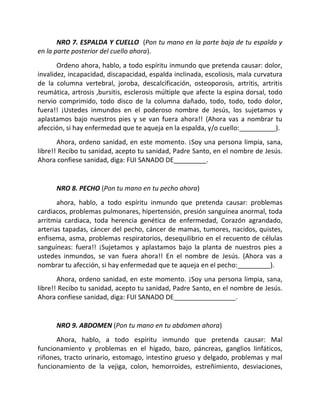 NRO 7. ESPALDA Y CUELLO (Pon tu mano en la parte baja de tu espalda y
en la parte posterior del cuello ahora).
       Ordeno ahora, hablo, a todo espíritu inmundo que pretenda causar: dolor,
invalidez, incapacidad, discapacidad, espalda inclinada, escoliosis, mala curvatura
de la columna vertebral, joroba, descalcificación, osteoporosis, artritis, artritis
reumática, artrosis ,bursitis, esclerosis múltiple que afecte la espina dorsal, todo
nervio comprimido, todo disco de la columna dañado, todo, todo, todo dolor,
fuera!! ¡Ustedes inmundos en el poderoso nombre de Jesús, los sujetamos y
aplastamos bajo nuestros pies y se van fuera ahora!! (Ahora vas a nombrar tu
afección, si hay enfermedad que te aqueja en la espalda, y/o cuello:__________).
       Ahora, ordeno sanidad, en este momento. ¡Soy una persona limpia, sana,
libre!! Recibo tu sanidad, acepto tu sanidad, Padre Santo, en el nombre de Jesús.
Ahora confiese sanidad, diga: FUI SANADO DE_________.


      NRO 8. PECHO (Pon tu mano en tu pecho ahora)
       ahora, hablo, a todo espíritu inmundo que pretenda causar: problemas
cardiacos, problemas pulmonares, hipertensión, presión sanguínea anormal, toda
arritmia cardiaca, toda herencia genética de enfermedad, Corazón agrandado,
arterias tapadas, cáncer del pecho, cáncer de mamas, tumores, nacidos, quistes,
enfisema, asma, problemas respiratorios, desequilibrio en el recuento de células
sanguíneas: fuera!! ¡Sujetamos y aplastamos bajo la planta de nuestros pies a
ustedes inmundos, se van fuera ahora!! En el nombre de Jesús. (Ahora vas a
nombrar tu afección, si hay enfermedad que te aqueja en el pecho:_________).
       Ahora, ordeno sanidad, en este momento. ¡Soy una persona limpia, sana,
libre!! Recibo tu sanidad, acepto tu sanidad, Padre Santo, en el nombre de Jesús.
Ahora confiese sanidad, diga: FUI SANADO DE_________________.


      NRO 9. ABDOMEN (Pon tu mano en tu abdomen ahora)
      Ahora, hablo, a todo espíritu inmundo que pretenda causar: Mal
funcionamiento y problemas en el hígado, bazo, páncreas, ganglios linfáticos,
riñones, tracto urinario, estomago, intestino grueso y delgado, problemas y mal
funcionamiento de la vejiga, colon, hemorroides, estreñimiento, desviaciones,
 