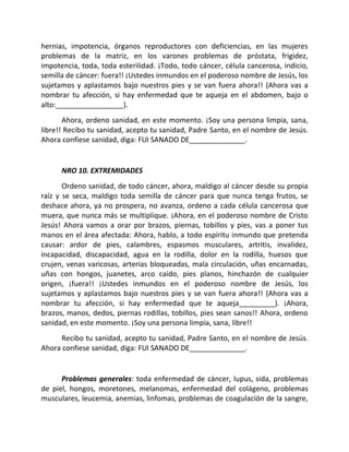 hernias, impotencia, órganos reproductores con deficiencias, en las mujeres
problemas de la matriz, en los varones problemas de próstata, frigidez,
impotencia, toda, toda esterilidad. ¡Todo, todo cáncer, célula cancerosa, indicio,
semilla de cáncer: fuera!! ¡Ustedes inmundos en el poderoso nombre de Jesús, los
sujetamos y aplastamos bajo nuestros pies y se van fuera ahora!! (Ahora vas a
nombrar tu afección, si hay enfermedad que te aqueja en el abdomen, bajo o
alto:_________________).
       Ahora, ordeno sanidad, en este momento. ¡Soy una persona limpia, sana,
libre!! Recibo tu sanidad, acepto tu sanidad, Padre Santo, en el nombre de Jesús.
Ahora confiese sanidad, diga: FUI SANADO DE______________.


      NRO 10. EXTREMIDADES
       Ordeno sanidad, de todo cáncer, ahora, maldigo al cáncer desde su propia
raíz y se seca, maldigo toda semilla de cáncer para que nunca tenga frutos, se
deshace ahora, ya no prospera, no avanza, ordeno a cada célula cancerosa que
muera, que nunca más se multiplique. ¡Ahora, en el poderoso nombre de Cristo
Jesús! Ahora vamos a orar por brazos, piernas, tobillos y pies, vas a poner tus
manos en el área afectada: Ahora, hablo, a todo espíritu inmundo que pretenda
causar: ardor de pies, calambres, espasmos musculares, artritis, invalidez,
incapacidad, discapacidad, agua en la rodilla, dolor en la rodilla, huesos que
crujen, venas varicosas, arterias bloqueadas, mala circulación, uñas encarnadas,
uñas con hongos, juanetes, arco caído, pies planos, hinchazón de cualquier
origen, ¡fuera!! ¡Ustedes inmundos en el poderoso nombre de Jesús, los
sujetamos y aplastamos bajo nuestros pies y se van fuera ahora!! (Ahora vas a
nombrar tu afección, si hay enfermedad que te aqueja_________). ¡Ahora,
brazos, manos, dedos, piernas rodillas, tobillos, pies sean sanos!! Ahora, ordeno
sanidad, en este momento. ¡Soy una persona limpia, sana, libre!!
     Recibo tu sanidad, acepto tu sanidad, Padre Santo, en el nombre de Jesús.
Ahora confiese sanidad, diga: FUI SANADO DE______________.


      Problemas generales: toda enfermedad de cáncer, lupus, sida, problemas
de piel, hongos, moretones, melanomas, enfermedad del colágeno, problemas
musculares, leucemia, anemias, linfomas, problemas de coagulación de la sangre,
 