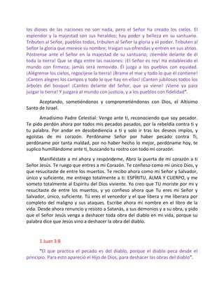 los dioses de las naciones no son nada, pero el Señor ha creado los cielos. El
esplendor y la majestad son sus heraldos; hay poder y belleza en su santuario.
Tributen al Señor, pueblos todos, tributen al Señor la gloria y el poder. Tributen al
Señor la gloria que merece su nombre; traigan sus ofrendas y entren en sus atrios.
Póstrense ante el Señor en la majestad de su santuario; ¡tiemble delante de él
toda la tierra! Que se diga entre las naciones: ¡El Señor es rey! Ha establecido el
mundo con firmeza; jamás será removido. Él juzga a los pueblos con equidad.
¡Alégrense los cielos, regocíjese la tierra! ¡Brame el mar y todo lo que él contiene!
¡Canten alegres los campos y todo lo que hay en ellos! ¡Canten jubilosos todos los
árboles del bosque! ¡Canten delante del Señor, que ya viene! ¡Viene ya para
juzgar la tierra! Y juzgará al mundo con justicia, y a los pueblos con fidelidad”.
      Aceptando, sometiéndonos y comprometiéndonos con Dios, el Altísimo
Santo de Israel.
      Amadísimo Padre Celestial: Vengo ante ti, reconociendo que soy pecador.
Te pido perdón ahora por todos mis pecados pasados, por la rebeldía contra ti y
tu palabra. Por andar en desobediencia a ti y solo ir tras los deseos impíos, y
egoístas de mi corazón. Perdóname Señor por haber pecado contra Ti,
perdóname por tanta maldad, por no haber hecho lo mejor, perdóname hoy, te
suplico humillándome ante ti, buscando tu rostro con todo mi corazón.
       Manifiéstate a mí ahora y respóndeme, Abro la puerta de mi corazón a ti
Señor Jesús. Te ruego que entres a mi Corazón. Te confieso como mi único Dios, y
que resucitaste de entre los muertos. Te recibo ahora como mi Señor y Salvador,
único y suficiente, me entrego totalmente a ti: ESPÍRITU, ALMA Y CUERPO, y me
someto totalmente al Espíritu del Dios viviente. Yo creo que TU moriste por mi y
resucitaste de entre los muertos, y yo confieso ahora que Tu eres mi Señor y
Salvador, único, suficiente. Tú eres el vencedor y el que libera y me liberara por
completo del maligno y sus ataques. Escribe ahora mi nombre en el libro de la
vida. Desde ahora renuncio y resisto a Satanás, a sus demonios y a su obra, y pido
que el Señor Jesús venga a deshacer toda obra del diablo en mi vida, porque su
palabra dice que Jesús vino a deshacer la obra del diablo.


      1 Juan 3:8
       “El que practica el pecado es del diablo, porque el diablo peca desde el
principio. Para esto apareció el Hijo de Dios, para deshacer las obras del diablo”.
 