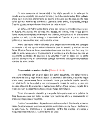 En este momento mi hermano(a) si hay algún pecado en tu vida que ha
estado atormentándote por mucho tiempo, y no le has confesado a Dios todavía;
ahora es el momento, el momento de decirle a Dios eso que te pesa, que te hace
sufrir, que has hecho y te atormenta. Confiesa a Dios ahora, ese pecado, porque
Él es fiel y justo para perdonar y limpiarte de toda maldad.
      Mi Señor, mi Padre Santo: toma ahora por completo mi vida: mi presente,
mi futuro, mis planes, mis sueños, mis deseos, mi familia, todo lo que poseo.
Toma ahora por completo: mi tiempo, mis talentos, mi capacidad, los días que me
quedan por vivir, todo te entrego a ti con todo mi Corazón. Y que tu reino, tu
gobierno, y tu autoridad sean sobre mi vida ahora.
       Ahora sea hecha toda tu voluntad y tus propósitos en mi vida. Me consagro
totalmente a ti, me aparto voluntariamente para tu servicio y decido amarte
Padre Altísimo Santo de Israel, con todo mi corazón, con todas mis fuerzas y con
toda mi alma. Moldéame y transfórmame a tu manera y a tu tiempo, que sea yo
totalmente cambiado de acuerdo a tu voluntad y por el poder de tu Santo
Espíritu. Es mi pacto y mi compromiso contigo. Todo esto te ruego en el poderoso
nombre de Jesús. Amén.


      Tomar toda la armadura de Dios (Efesios 6:10-18)
       Me fortalezco con el gran poder del Señor Jesucristo. Me pongo toda la
armadura de Dios y hago frente a todas las artimañas del diablo, y cuando llegue
el día malo, permaneceré firme resistiendo hasta que acabe la batalla. Me ciño
con el cinturón de la verdad, y me protejo con la coraza de justicia, y calzo mis
pies con el ánimo de proclamar el Evangelio de la Paz. Ahora tomo el escudo de la
fe con que voy a apagar todos los dardos de fuego del maligno.
      Tomo el casco de salvación y la espada del espíritu que es la palabra de
Dios. Como guerrero oro todos los días y me mantengo alerta y perseverante en
oración de los unos por los otros.
      Espíritu Santo de Dios: dependemos totalmente de ti. Sin ti nada podemos
hacer. Suplicamos que tú mismo empieces a ministrar en este hogar. Suplicamos
tu cobertura, tu protección y tu garantía, contra los asaltos, arrebatos y
maquinaciones de Satanás. Espíritu Santo de Dios:
 