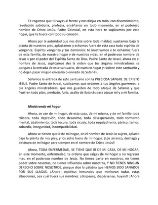 Te rogamos que tú vayas al frente y nos dirijas en todo, con discernimiento,
revelación sabiduría, profecía, enséñanos en todo momento, en el poderoso
nombre de Cristo Jesús. Padre Celestial, en esta hora te suplicamos por este
hogar, que te busca con todo su corazón.
      Ahora por la autoridad que nos diste sobre toda maldad, sujetamos bajo la
planta de nuestros pies, aplastamos y echamos fuera de esta casa todo espíritu de
venganza. Espíritu venganza y tus demonios: te inactivamos y te echamos fuera
de esta familia, de nuestro hogar y de nuestras vidas, en el poderoso nombre de
Jesús y por el poder del Espíritu Santo de Dios. Padre Santo de Israel, ahora en el
nombre de Jesús, suplicamos des la orden que tus ángeles ministradores se
pongan a la entrada de este santuario, de nuestro hogar y rodeen este santuario y
no dejen pasar ningún emisario o enviado de Satanás.
       Sellamos la entrada de este santuario con la PRECIOSA SANGRE DE CRISTO
JESUS. Padre Santo de Israel, suplicamos que ordenes a tus ángeles guerreros, a
tus ángeles ministradores, que nos guarden de todo ataque de Satanás y que
frustren todo plan, arrebato, furia, asalto de Satanás para atacar mí y a mi familia.


      Ministrando mi hogar
       Ahora, se van de mi hogar, de esta casa, de mi misma, y de mi familia toda
tristeza, toda depresión, todo desanimo, toda desesperación, todo tormento
mental, abatimiento, toda locura, toda sicosis, toda esquizofrenia, pánico, temor,
cobardía, inseguridad, incompatibilidad.
       Ahora se tienen que ir de mi hogar, en el nombre de Jesús lo sujeto, aplasto
bajo la planta de mis pies, y los echo fuera de mi hogar. ¡Los arranco, deshago y
destruyo de mi hogar para siempre en el nombre de Cristo Jesús!!
       Ahora, TODA ENFERMEDAD, SE TIENE QUE IR DE MI CASA, DE MI HOGAR,
en este momento, enfermedad, te ordeno que salgas de mi hogar y no regreses
mas, en el poderoso nombre de Jesús. No tienes parte en nosotros, no tienes
poder sobre nosotros, no tienes influencia sobre nosotros, Y NO TIENES NINGUN
DERECHO SOBRE NOSOTROS, porque dice la palabra que HEMOS SIDO SANADOS
POR SUS LLAGAS. ¡Ahora! espíritus inmundos que ministran todas estas
situaciones, sea cual fuera sus nombres: ¡disípense, dispérsense, huyan!! ¡Ahora
 
