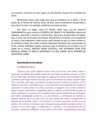 de nosotros, no entran en este hogar, en esta familia! ¡Fuera!! En el nombre de
Jesús.
      Bendecimos ahora este hogar para que se fortalezca en el Señor y en el
poder de la fuerza del Espíritu Santo de Dios, para avivamiento, prosperidad y
para tener el amor y la santidad, conforme al corazón de Dios.
      Sea sobre mi hogar, sobre mi familia, sobre cada uno de nosotros
DERRAMADO en gran manera el ESPÍRITU DE GRACIA Y DE ORACIÓN. Espíritu de
alabanza, adoración y servicio a nuestro Dios. Sea la paz de Dios sobre mi hogar,
que el amor sea construido, alimentado, fortalecido en el Señor y en el poder de
su fuerza. Que habitemos, todos juntos, para siempre en paz, en total armonía y,
en perfecta unidad. Que todas nuestras relaciones familiares sean construidas en
amor, unidad, fidelidad, respeto, amistad y que se fortalezca en el Señor y en el
poder de su fuerza. GRACIAS PADRE CELESTIAL, POR VESTIRNOS PARA ESTA
BATALLA, DONDE TÚ ERES EL VENCEDOR Y EL QUE LIBERA. EN EL NOMBRE DE
JESUCRISTO. AMÉN.


      DEDICACIÓN DE MI HOGAR
      2 CRÓNICAS 6:20-27
      “Que tus ojos estén abiertos sobre esta casa de día y de noche, sobre el
lugar del cual dijiste, Mi nombre estará allí; que oigas la oración con que tu siervo
ora en este lugar. Asimismo que oigas el ruego de tu siervo, y de tu pueblo Israel,
cuando en este lugar hicieren oración, que tú oirás desde los cielos, desde el lugar
de tu morada: que oigas y perdones. Si alguno pecare contra su prójimo, y él le
pidiere juramento haciéndole jurar, y el juramento viniere delante de tu altar en
esta casa, Tú oirás desde los cielos, y obrarás, y juzgarás á tus siervos, dando la
paga al impío, tornándole su proceder sobre su cabeza, y justificando al justo en
darle conforme á su justicia. Si tu pueblo Israel cayere delante de los enemigos,
por haber prevaricado contra ti, y se convirtieren, y confesaren tu nombre, y
rogaren delante de ti en esta casa, Tú oirás desde los cielos, y perdonarás el
pecado de tu pueblo Israel, y los volverás á la tierra que diste á ellos y á sus
padres. Si los cielos se cerraren, que no haya lluvias por haber pecado contra ti, si
oraren á ti en este lugar, y confesaren tu nombre, y se convirtieren de sus
pecados, cuando los afligieres, Tú los oirás en los cielos, y perdonarás el pecado
 